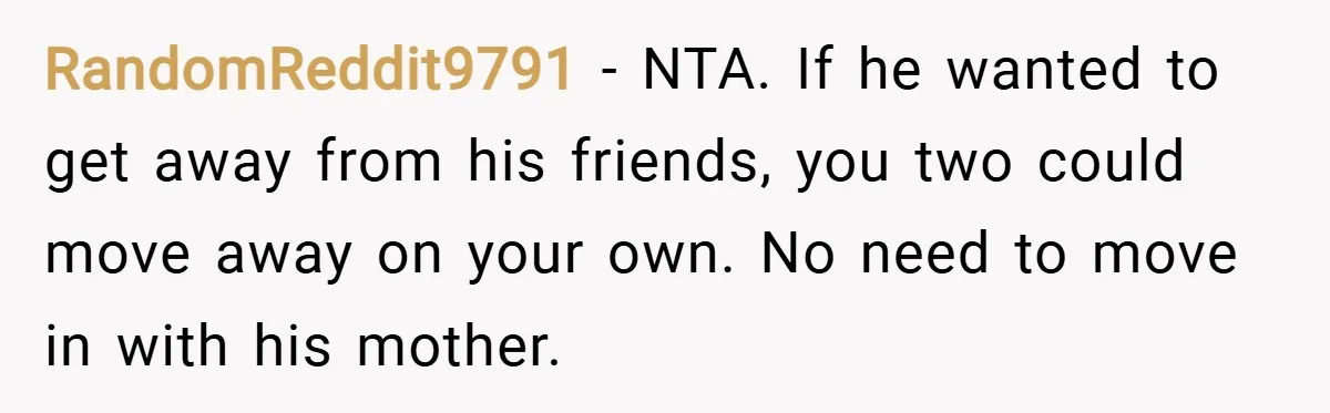 RandomReddit9791 − NTA. If he wanted to get away from his friends, you two could move away on your own. No need to move in with his mother.