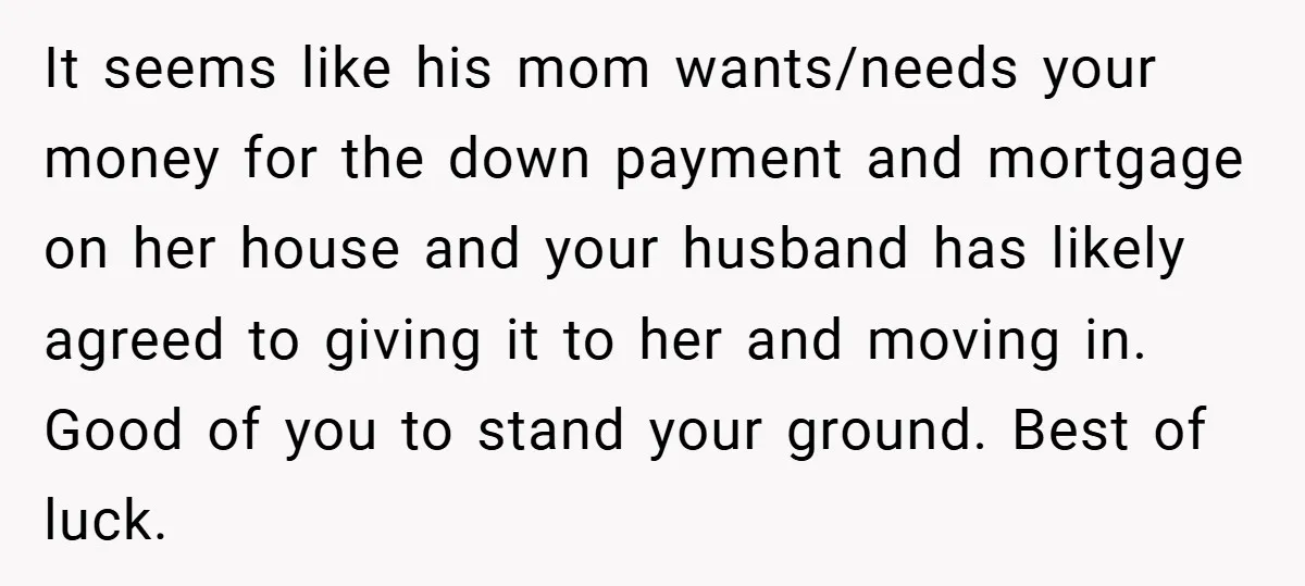 It seems like his mom wants/needs your money for the down payment and mortgage on her house and your husband has likely agreed to giving it to her and moving...