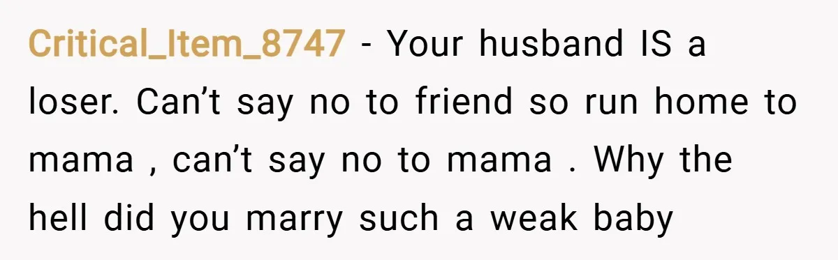 Critical_Item_8747 − Your husband IS a loser. Can’t say no to friend so run home to mama , can’t say no to mama . Why the hell did you marry...
