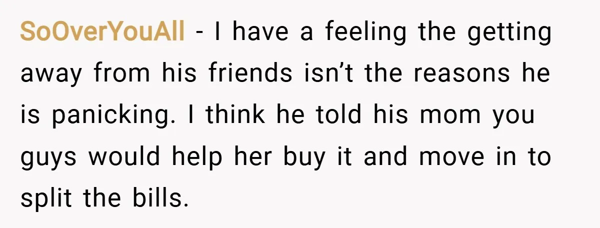 SoOverYouAll − I have a feeling the getting away from his friends isn’t the reasons he is panicking. I think he told his mom you guys would help her buy...