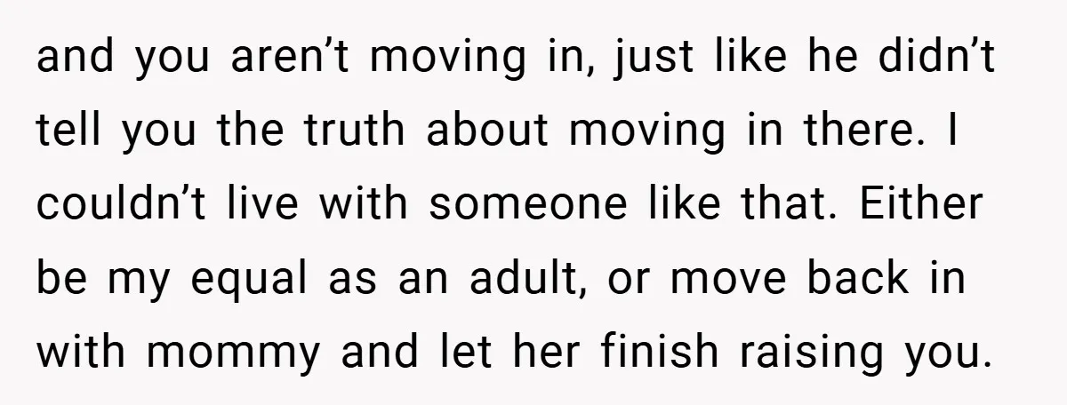 and you aren’t moving in, just like he didn’t tell you the truth about moving in there. I couldn’t live with someone like that. Either be my equal as an...