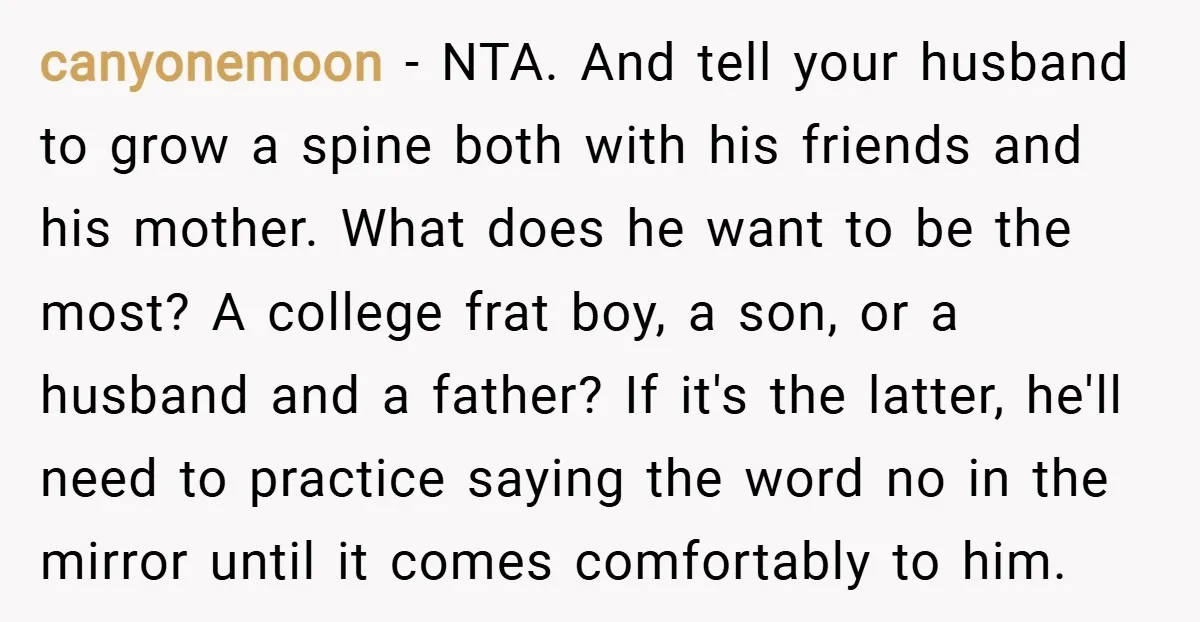 canyonemoon − NTA. And tell your husband to grow a spine both with his friends and his mother. What does he want to be the most? A college frat boy,...