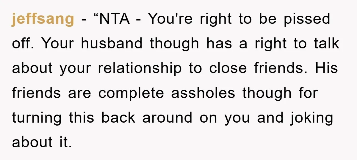 jeffsang − “NTA - You're right to be pissed off. Your husband though has a right to talk about your relationship to close friends. His friends are complete assholes though...