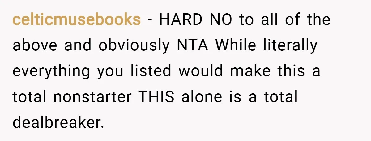 celticmusebooks − HARD NO to all of the above and obviously NTA While literally everything you listed would make this a total nonstarter THIS alone is a total dealbreaker.