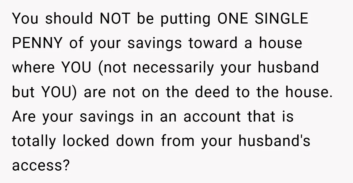 You should NOT be putting ONE SINGLE PENNY of your savings toward a house where YOU (not necessarily your husband but YOU) are not on the deed to the house....