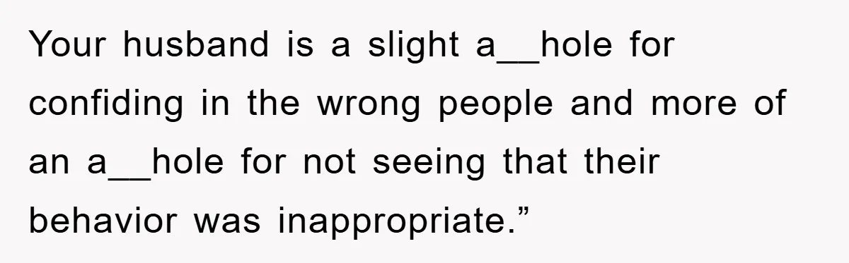 Your husband is a slight a__hole for confiding in the wrong people and more of an a__hole for not seeing that their behavior was inappropriate.”