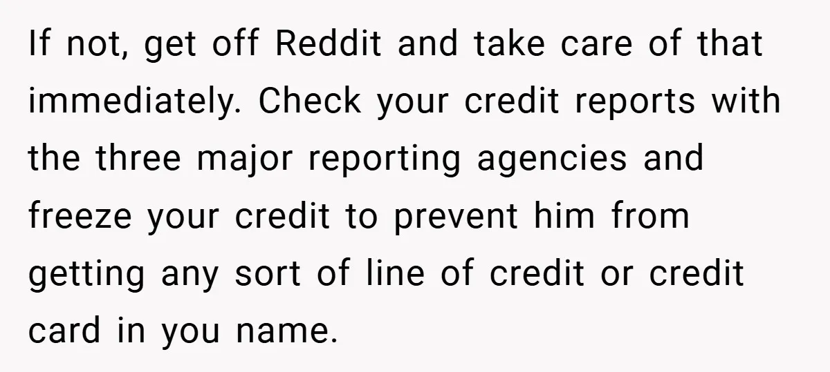 If not, get off Reddit and take care of that immediately. Check your credit reports with the three major reporting agencies and freeze your credit to prevent him from getting...