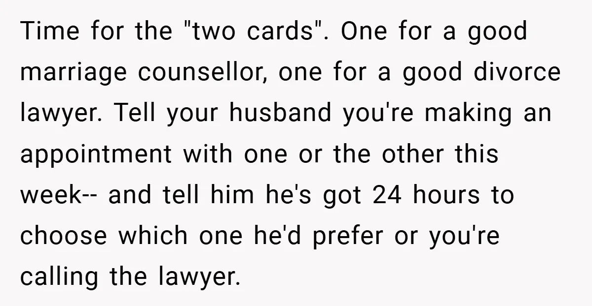 Time for the "two cards". One for a good marriage counsellor, one for a good divorce lawyer. Tell your husband you're making an appointment with one or the other this...