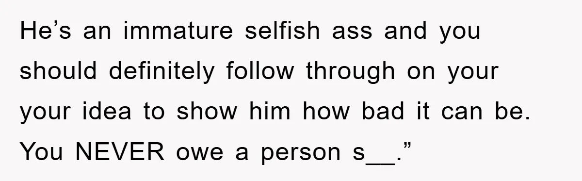 He’s an immature selfish ass and you should definitely follow through on your your idea to show him how bad it can be. You NEVER owe a person s__.”