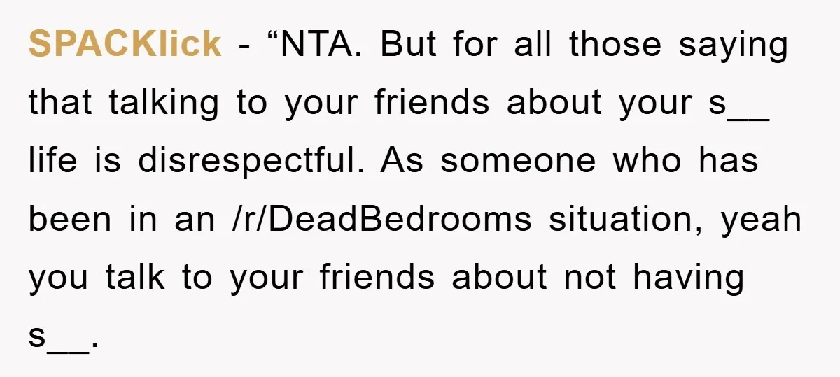 SPACKlick − “NTA. But for all those saying that talking to your friends about your s__ life is disrespectful. As someone who has been in an /r/DeadBedrooms situation, yeah you...