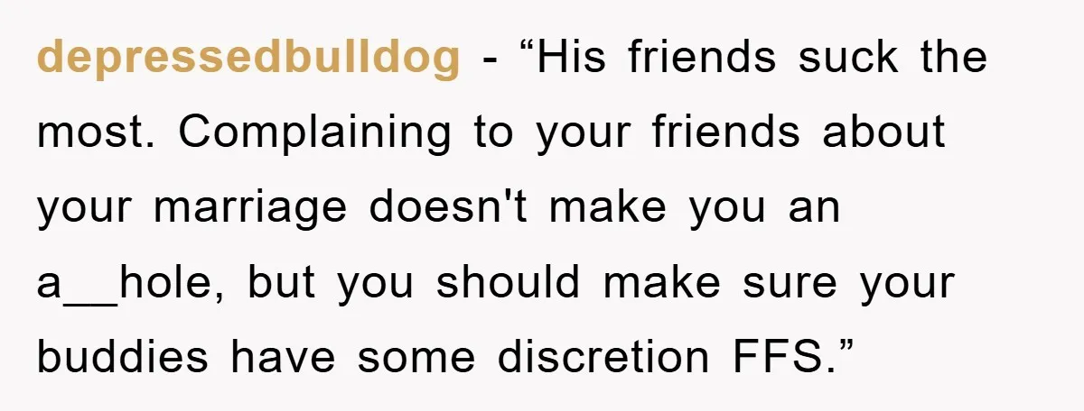 depressedbulldog − “His friends suck the most. Complaining to your friends about your marriage doesn't make you an a__hole, but you should make sure your buddies have some discretion FFS.”