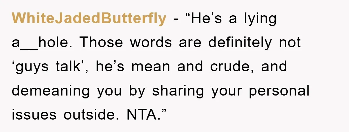 WhiteJadedButterfly − “He’s a lying a__hole. Those words are definitely not ‘guys talk’, he’s mean and crude, and demeaning you by sharing your personal issues outside. NTA.”