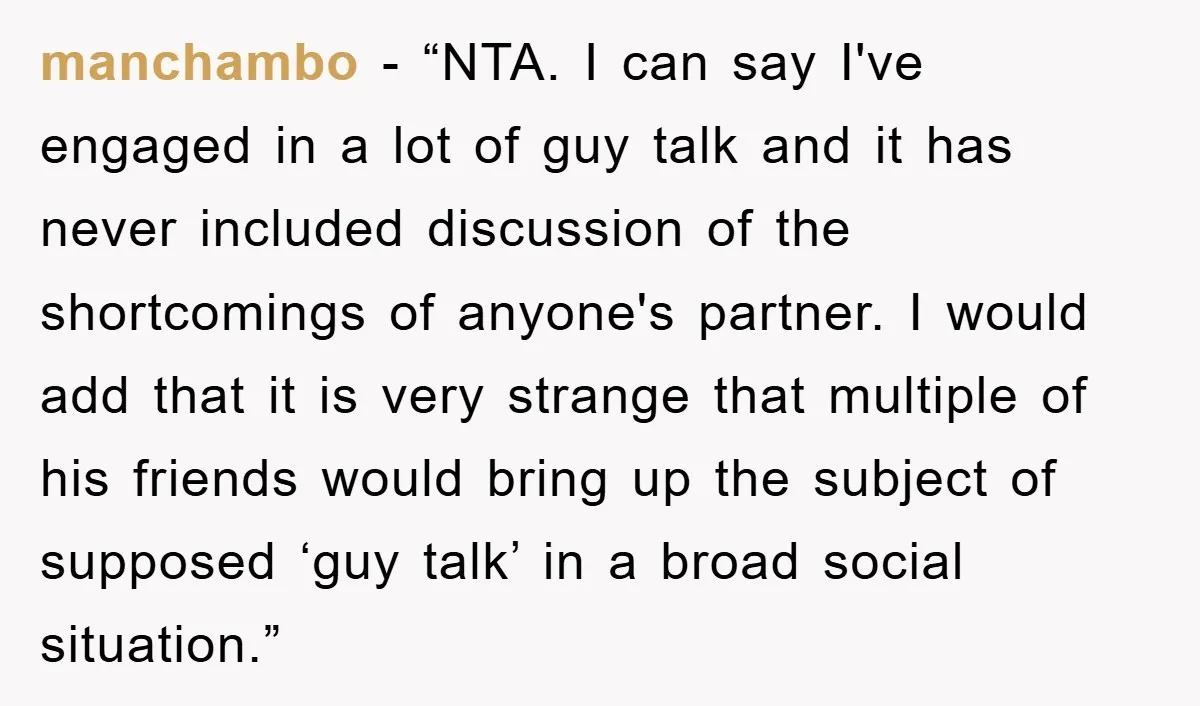 manchambo − “NTA. I can say I've engaged in a lot of guy talk and it has never included discussion of the shortcomings of anyone's partner. I would add that...