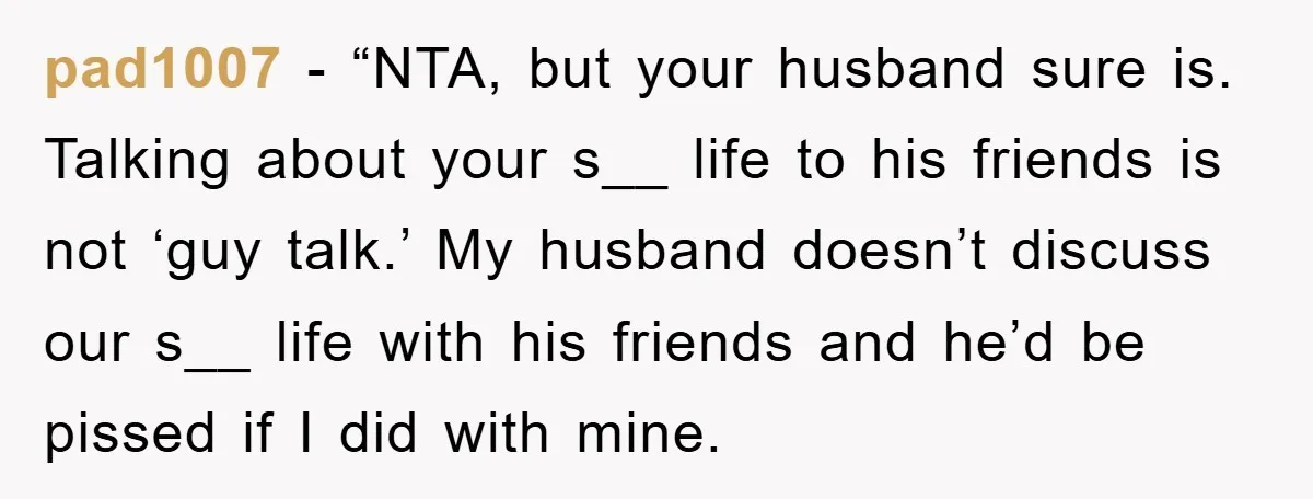 pad1007 − “NTA, but your husband sure is. Talking about your s__ life to his friends is not ‘guy talk.’ My husband doesn’t discuss our s__ life with his friends...