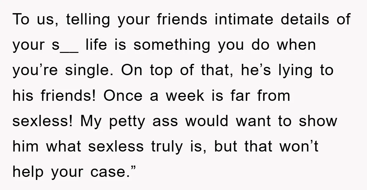 To us, telling your friends intimate details of your s__ life is something you do when you’re single. On top of that, he’s lying to his friends! Once a week...
