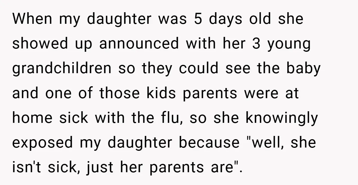 When my daughter was 5 days old she showed up announced with her 3 young grandchildren so they could see the baby and one of those kids parents were at...
