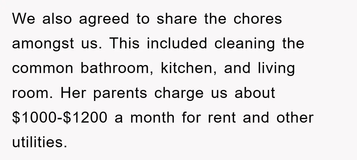 We also agreed to share the chores amongst us. This included cleaning the common bathroom, kitchen, and living room. Her parents charge us about $1000-$1200 a month for rent and...