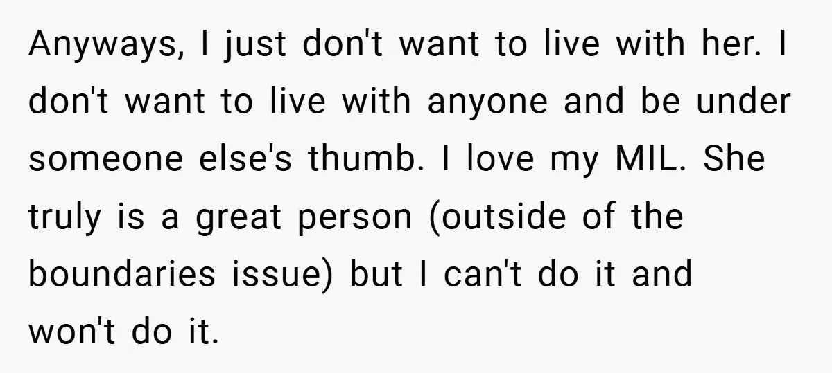 Anyways, I just don't want to live with her. I don't want to live with anyone and be under someone else's thumb. I love my MIL. She truly is a...