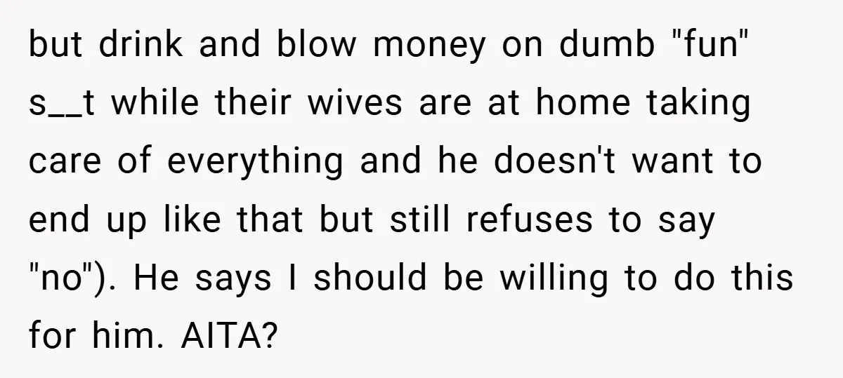 but drink and blow money on dumb "fun" s__t while their wives are at home taking care of everything and he doesn't want to end up like that but still...