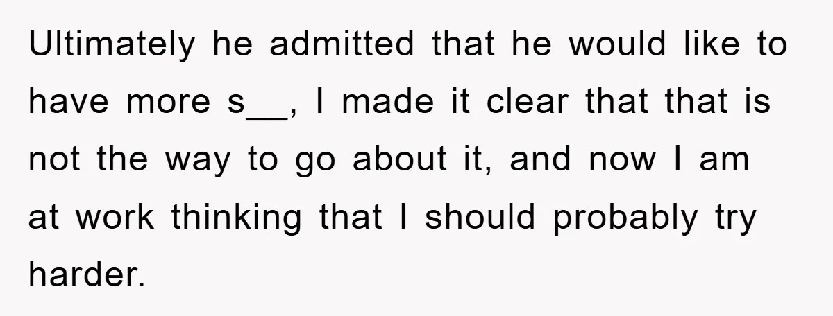 Ultimately he admitted that he would like to have more s__, I made it clear that that is not the way to go about it, and now I am at...