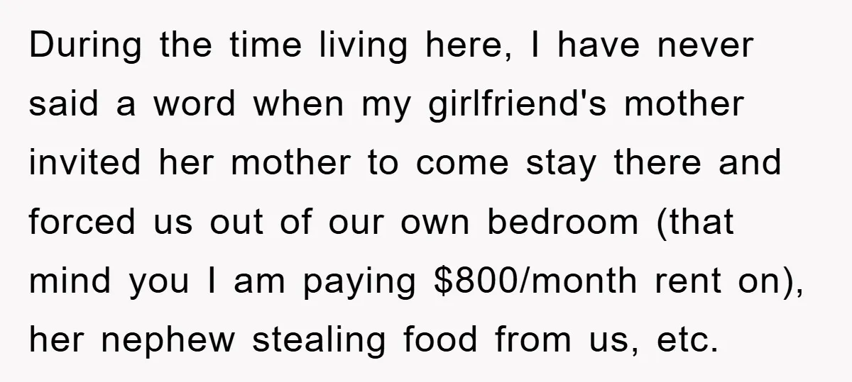 During the time living here, I have never said a word when my girlfriend's mother invited her mother to come stay there and forced us out of our own bedroom...