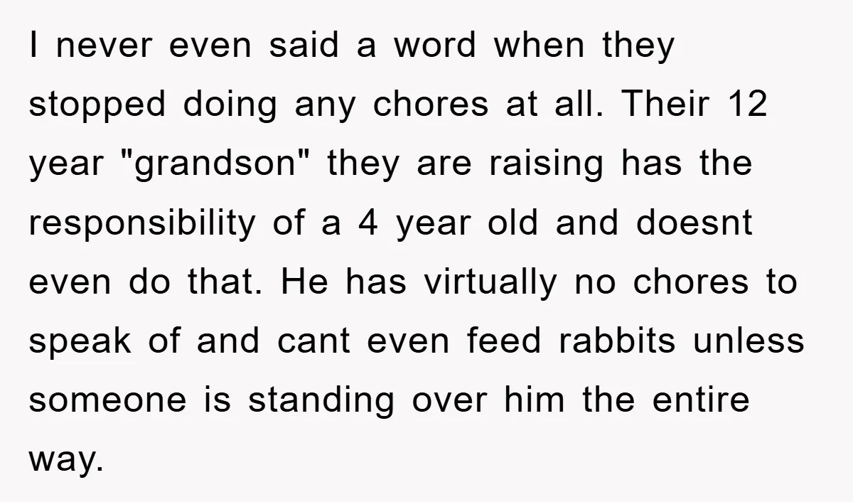I never even said a word when they stopped doing any chores at all. Their 12 year "grandson" they are raising has the responsibility of a 4 year old and...