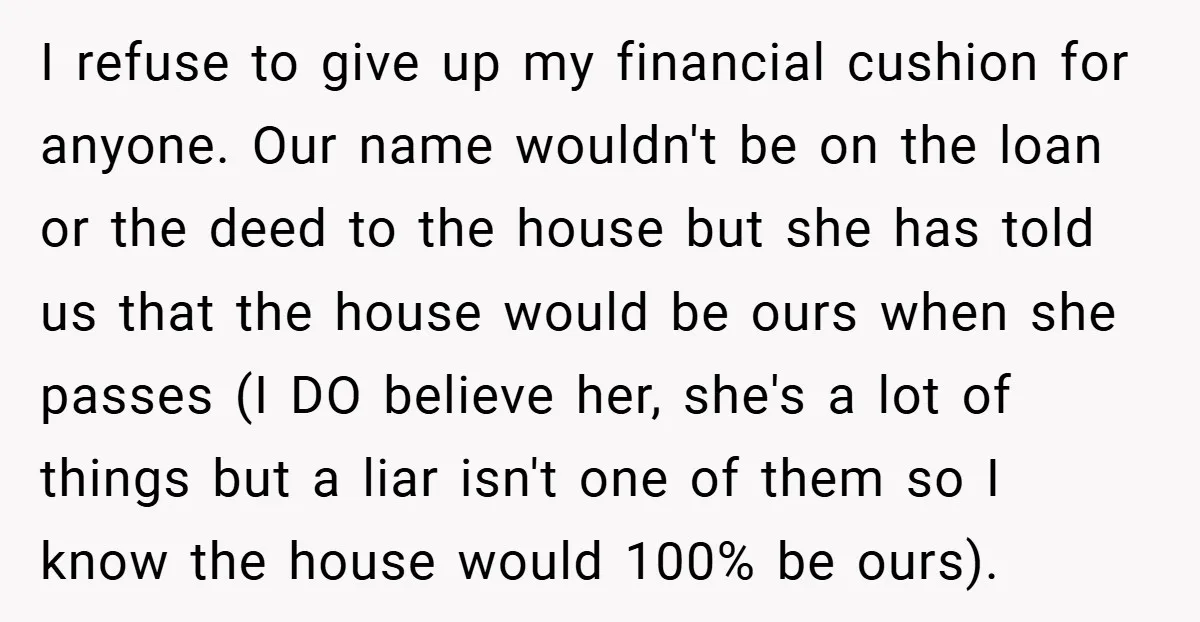 I refuse to give up my financial cushion for anyone. Our name wouldn't be on the loan or the deed to the house but she has told us that the...