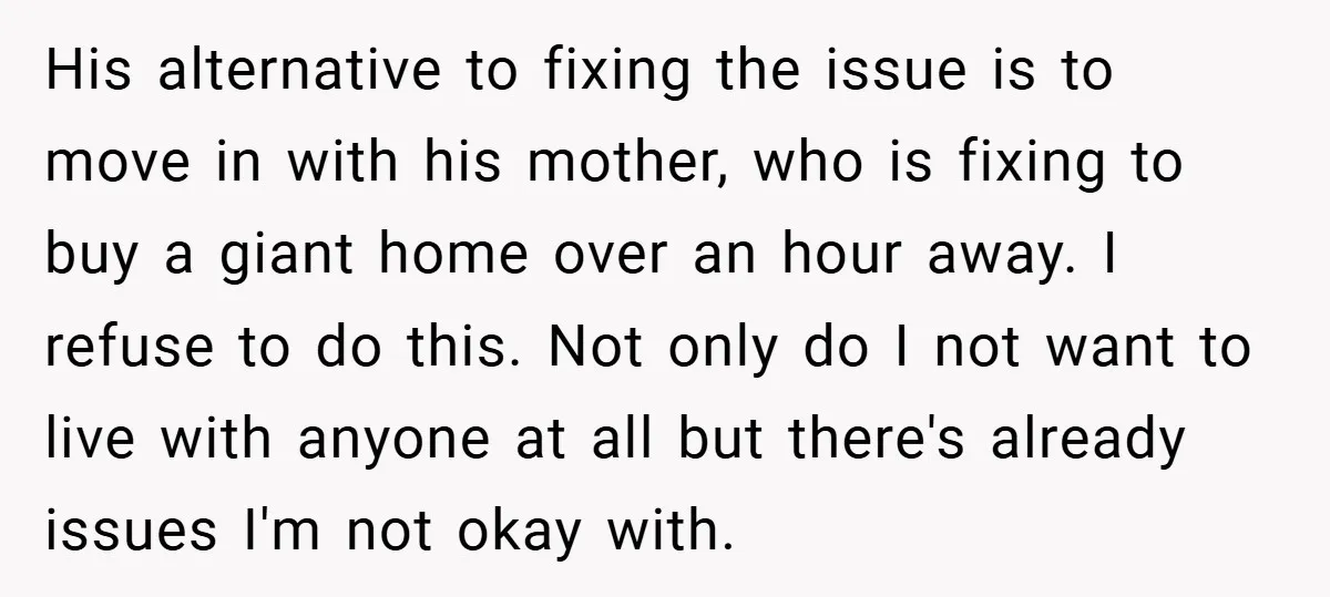 His alternative to fixing the issue is to move in with his mother, who is fixing to buy a giant home over an hour away. I refuse to do this....