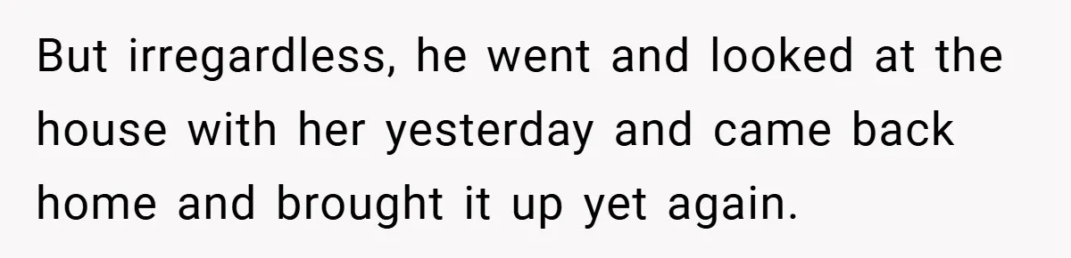 But irregardless, he went and looked at the house with her yesterday and came back home and brought it up yet again.