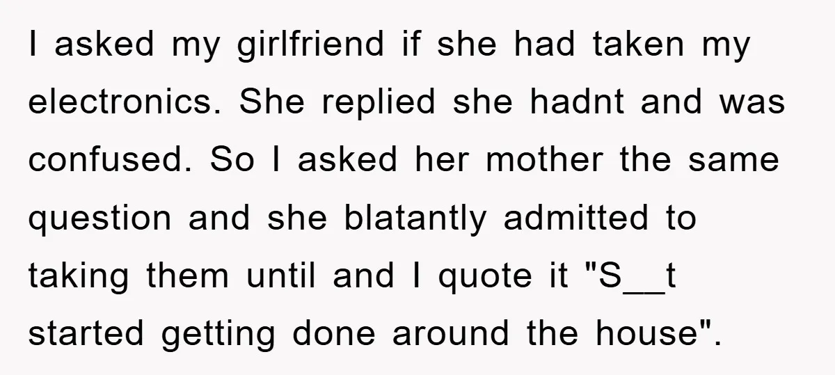 I asked my girlfriend if she had taken my electronics. She replied she hadnt and was confused. So I asked her mother the same question and she blatantly admitted to...