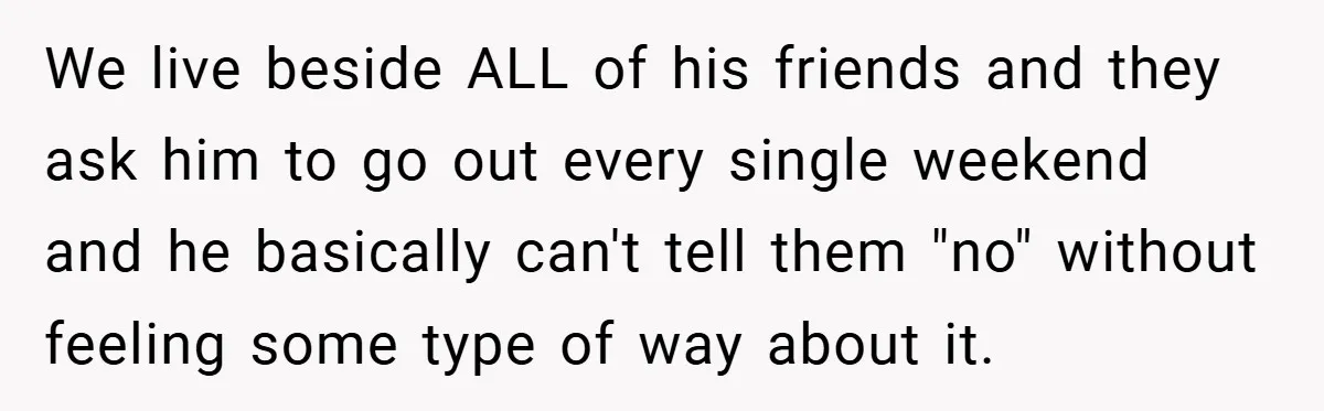 We live beside ALL of his friends and they ask him to go out every single weekend and he basically can't tell them "no" without feeling some type of way...