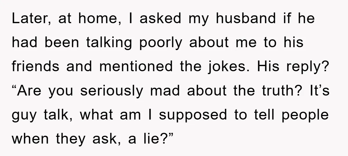 Later, at home, I asked my husband if he had been talking poorly about me to his friends and mentioned the jokes. His reply? “Are you seriously mad about the...