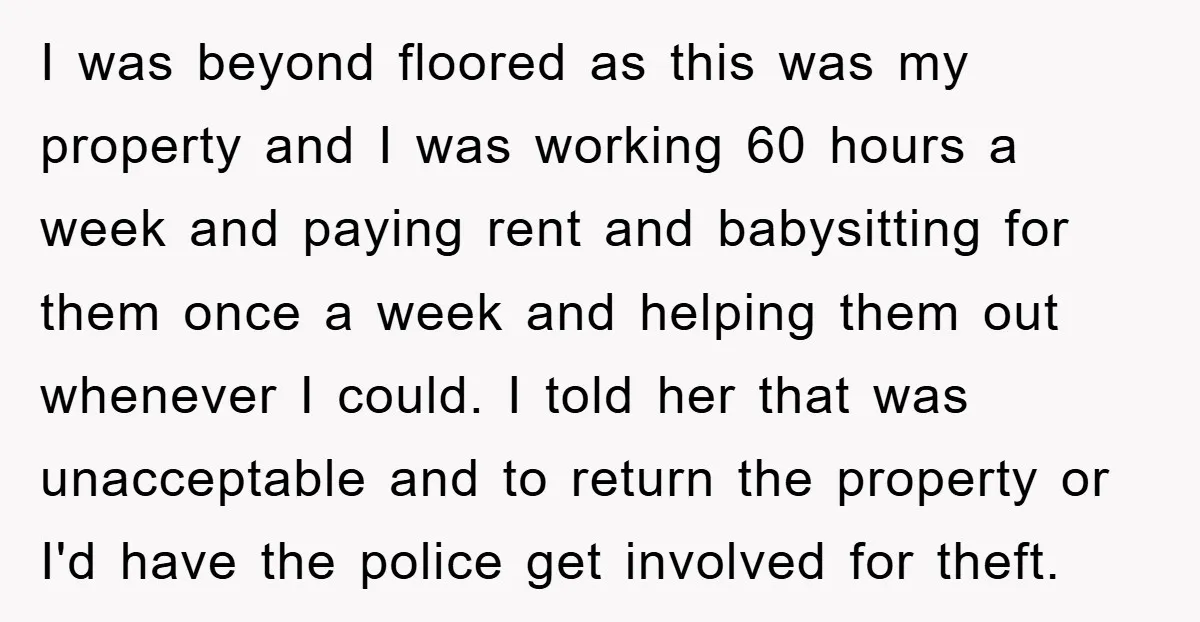 I was beyond floored as this was my property and I was working 60 hours a week and paying rent and babysitting for them once a week and helping them...