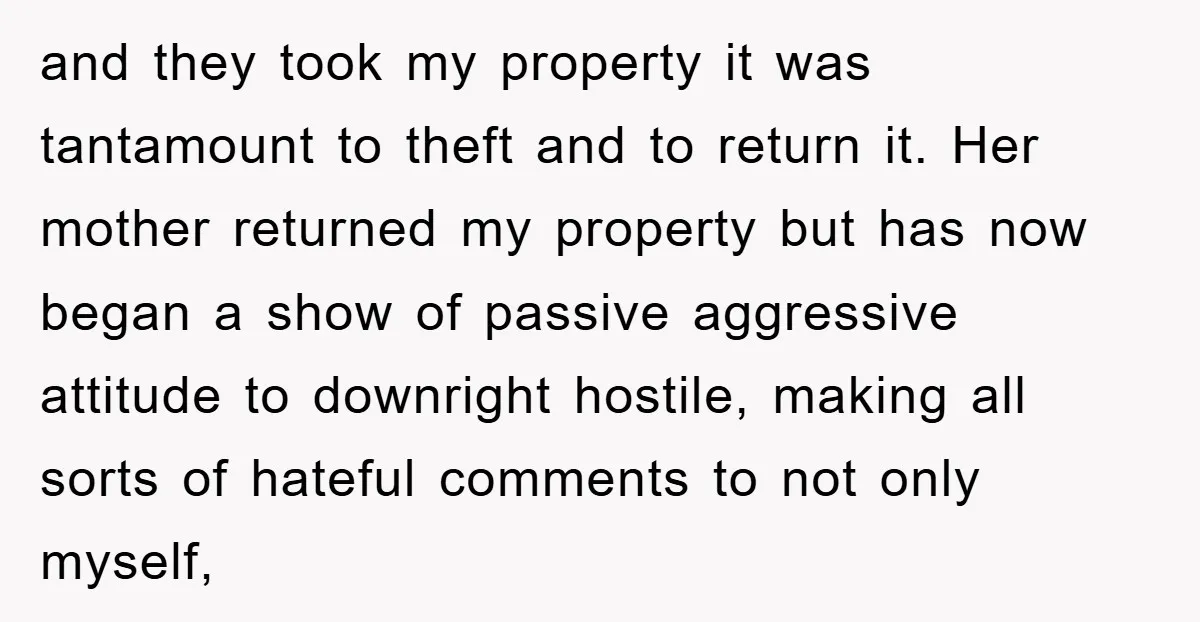 and they took my property it was tantamount to theft and to return it. Her mother returned my property but has now began a show of passive aggressive attitude to...