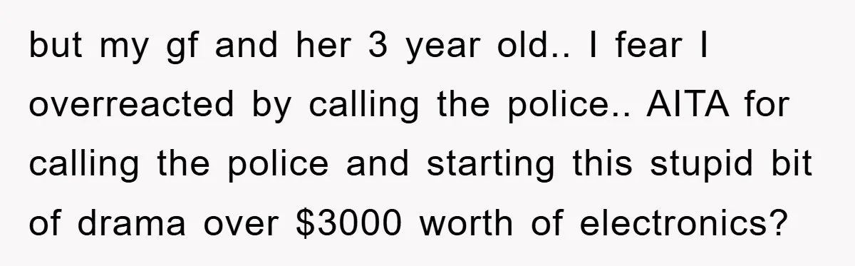 but my gf and her 3 year old.. I fear I overreacted by calling the police.. AITA for calling the police and starting this stupid bit of drama over $3000...