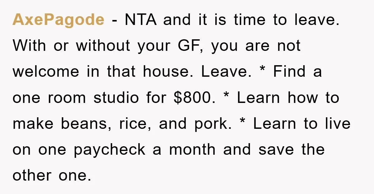 AxePagode − NTA and it is time to leave. With or without your GF, you are not welcome in that house. Leave. * Find a one room studio for $800....
