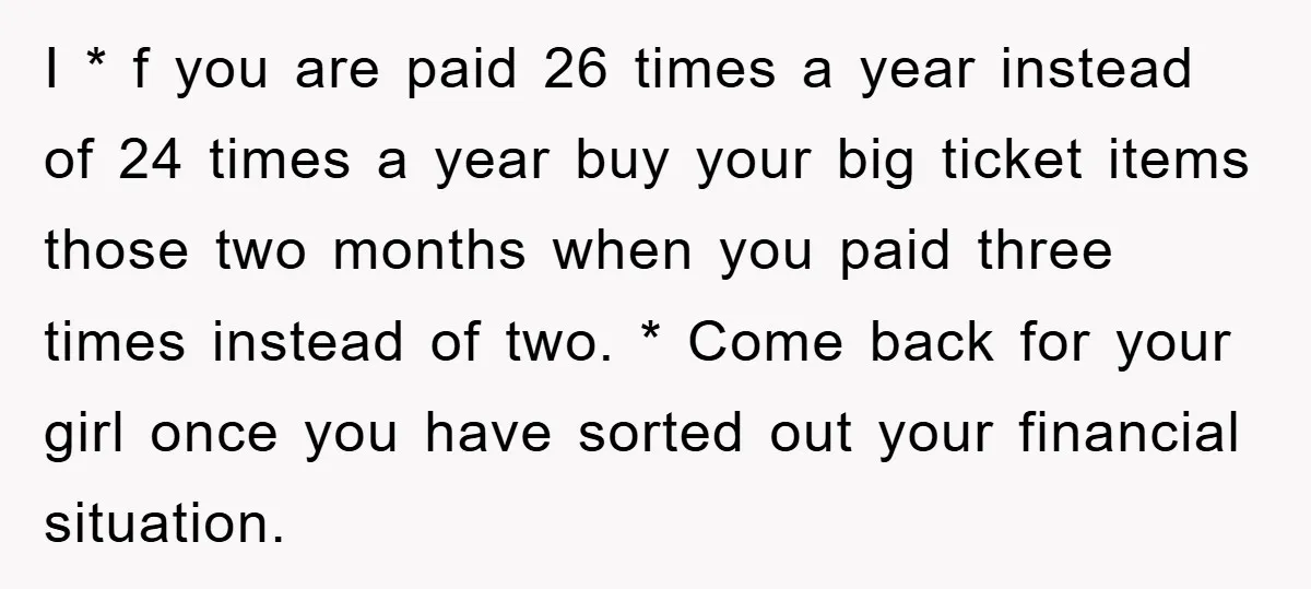 I * f you are paid 26 times a year instead of 24 times a year buy your big ticket items those two months when you paid three times instead...