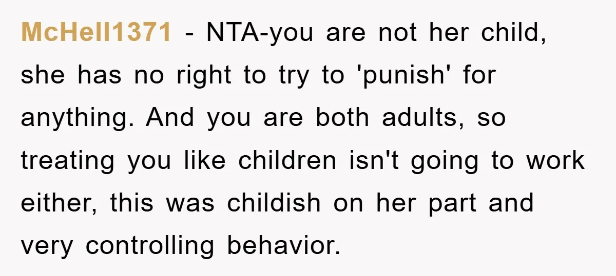 McHell1371 − NTA-you are not her child, she has no right to try to 'punish' for anything. And you are both adults, so treating you like children isn't going to...