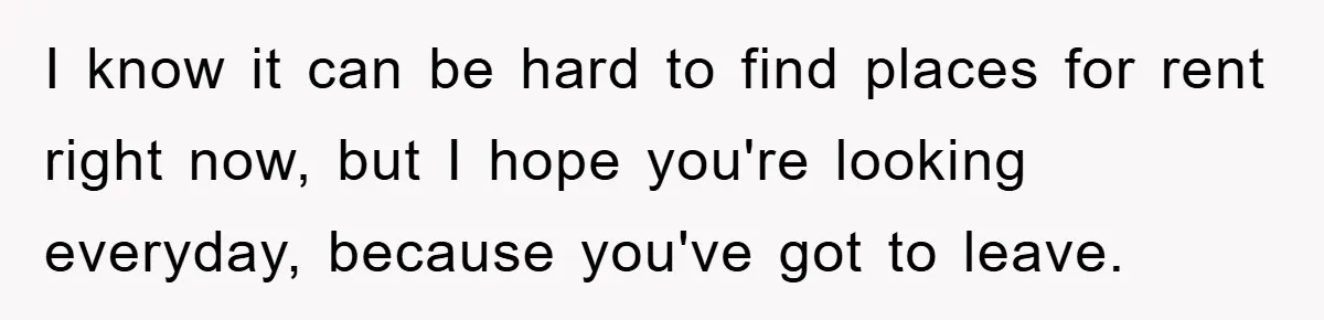 I know it can be hard to find places for rent right now, but I hope you're looking everyday, because you've got to leave.