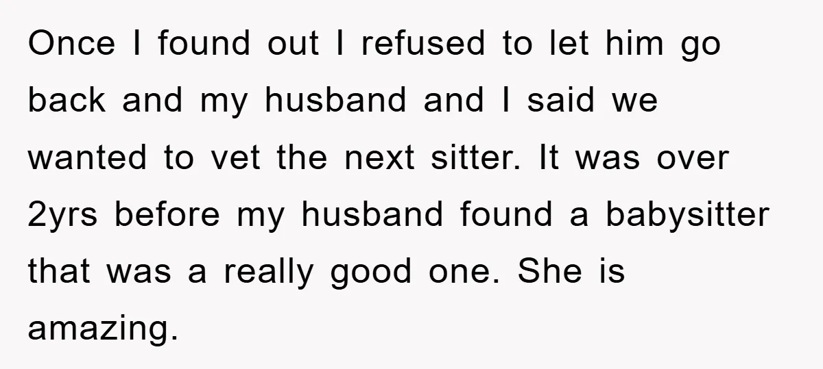 Once I found out I refused to let him go back and my husband and I said we wanted to vet the next sitter. It was over 2yrs before my...