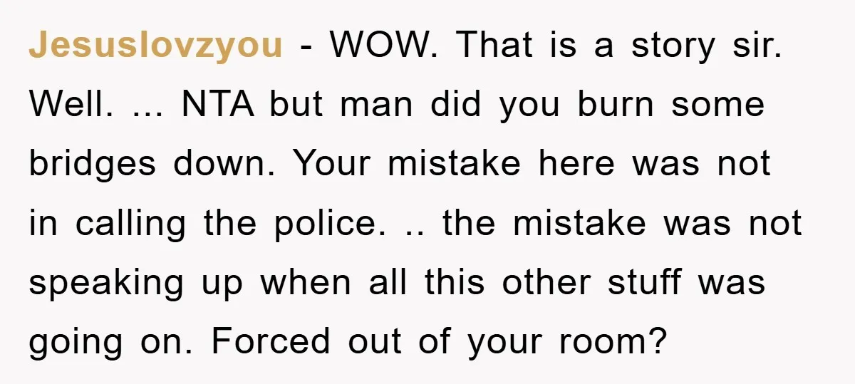 Jesuslovzyou − WOW. That is a story sir. Well. ... NTA but man did you burn some bridges down. Your mistake here was not in calling the police. .. the...