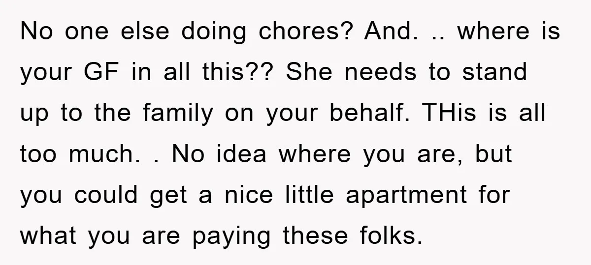 No one else doing chores? And. .. where is your GF in all this?? She needs to stand up to the family on your behalf. THis is all too much....