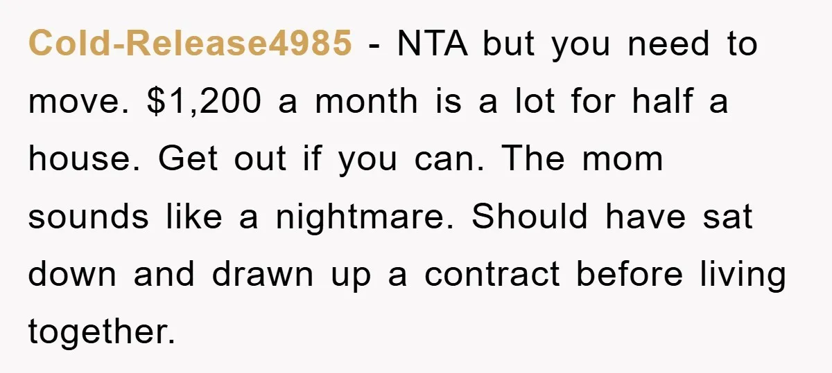 Cold-Release4985 − NTA but you need to move. $1,200 a month is a lot for half a house. Get out if you can. The mom sounds like a nightmare. Should...
