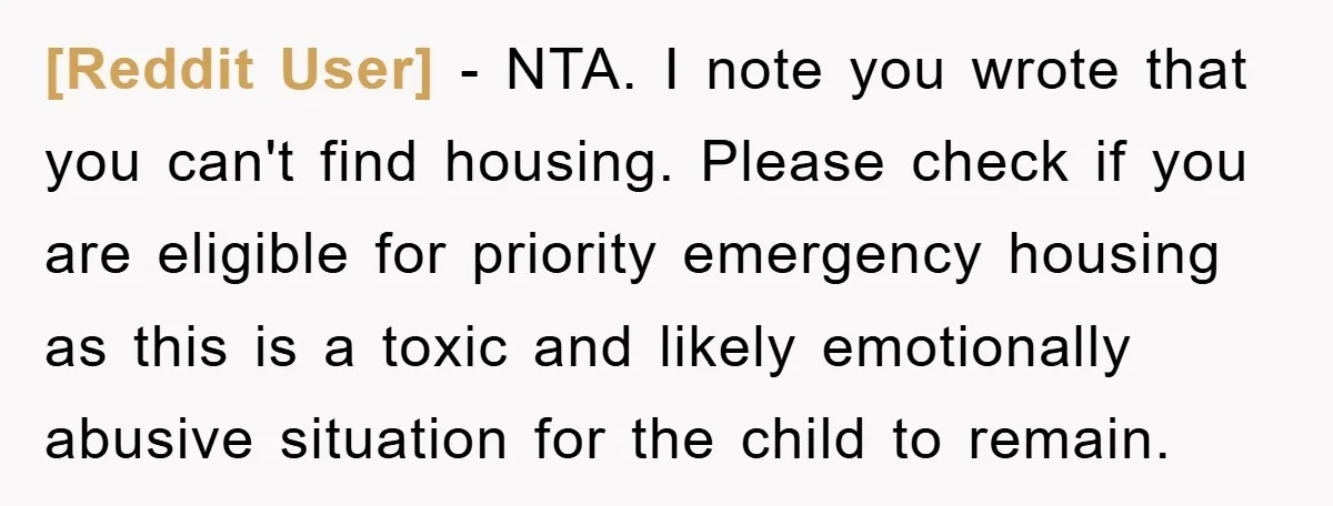 [Reddit User] − NTA. I note you wrote that you can't find housing. Please check if you are eligible for priority emergency housing as this is a toxic and likely...