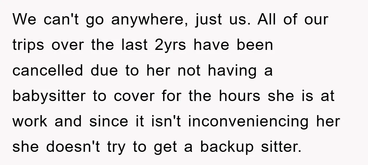 We can't go anywhere, just us. All of our trips over the last 2yrs have been cancelled due to her not having a babysitter to cover for the hours she...