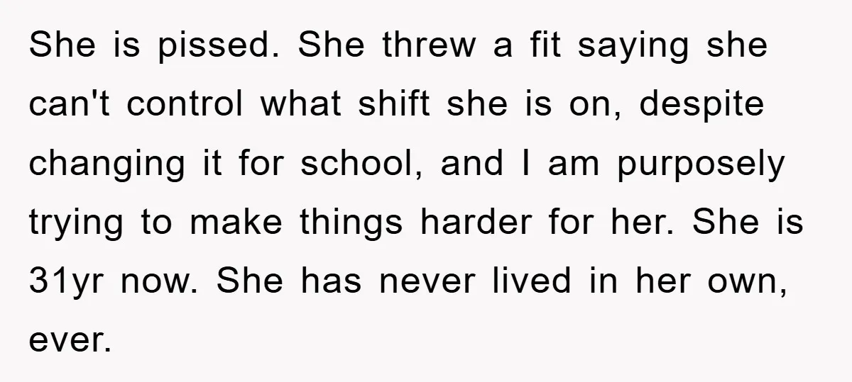 She is pissed. She threw a fit saying she can't control what shift she is on, despite changing it for school, and I am purposely trying to make things harder...