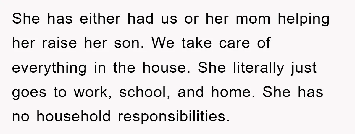 She has either had us or her mom helping her raise her son. We take care of everything in the house. She literally just goes to work, school, and home....