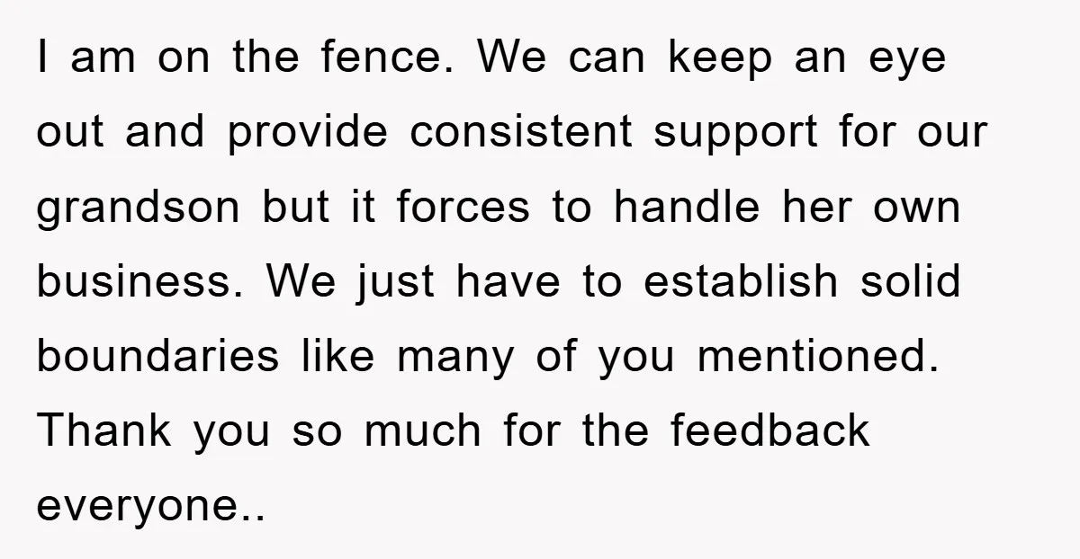 I am on the fence. We can keep an eye out and provide consistent support for our grandson but it forces to handle her own business. We just have to...