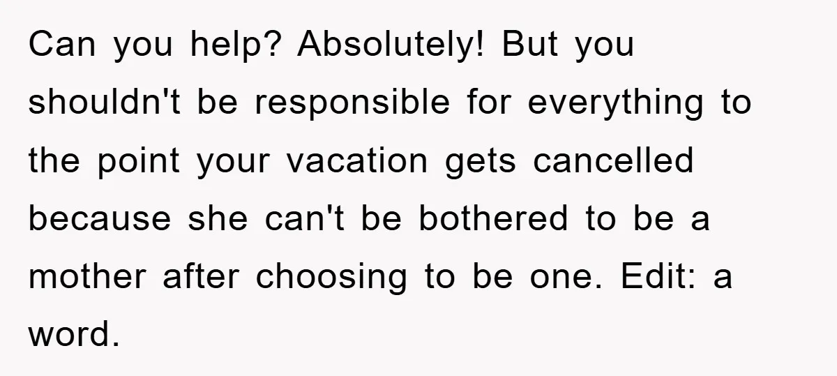 Can you help? Absolutely! But you shouldn't be responsible for everything to the point your vacation gets cancelled because she can't be bothered to be a mother after choosing to...