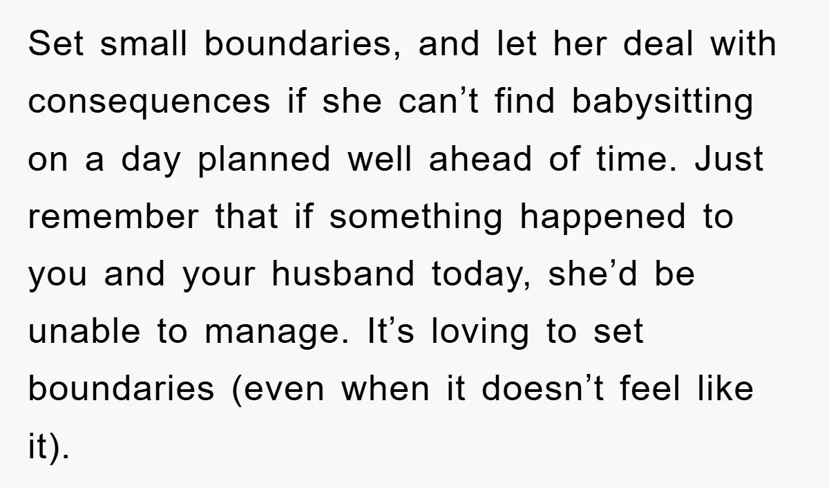 Set small boundaries, and let her deal with consequences if she can’t find babysitting on a day planned well ahead of time. Just remember that if something happened to you...